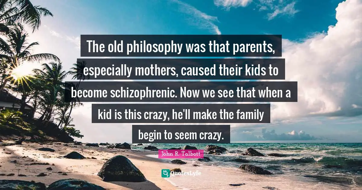 The old philosophy was that parents, especially mothers, caused their kids to become schizophrenic. Now we see that when a kid is this crazy, he'll make the family begin to seem crazy.