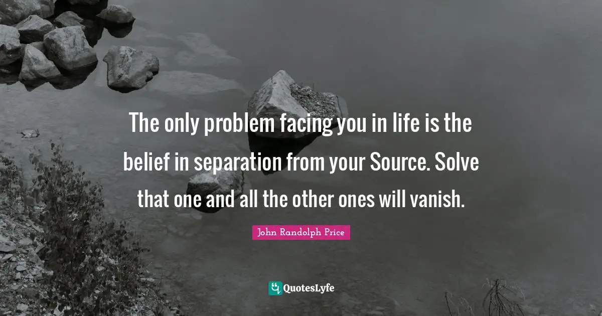 The only problem facing you in life is the belief in separation from your Source. Solve that one and all the other ones will vanish.