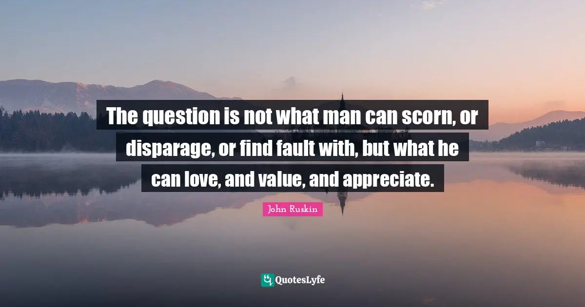The question is not what man can scorn, or disparage, or find fault with, but what he can love, and value, and appreciate.