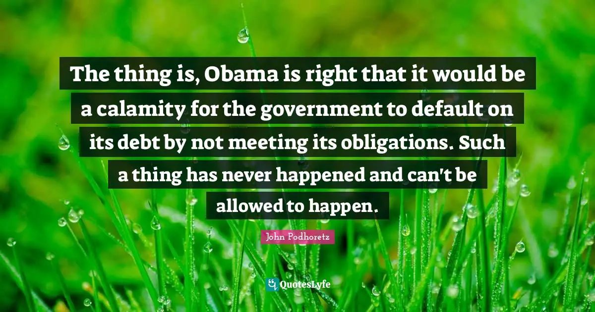 The thing is, Obama is right that it would be a calamity for the government to default on its debt by not meeting its obligations. Such a thing has never happened and can't be allowed to happen.