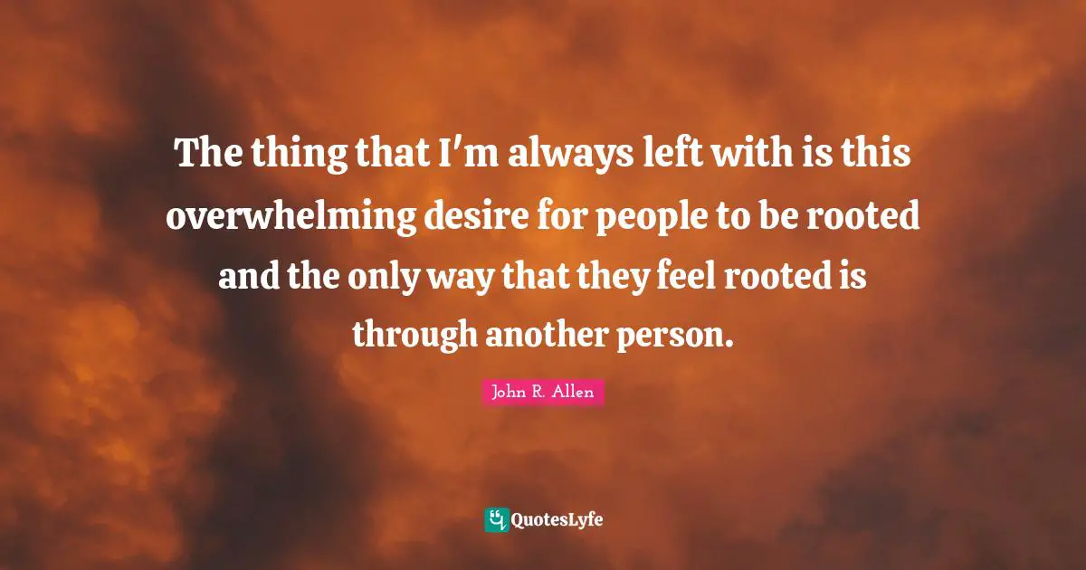 The thing that I'm always left with is this overwhelming desire for people to be rooted and the only way that they feel rooted is through another person.