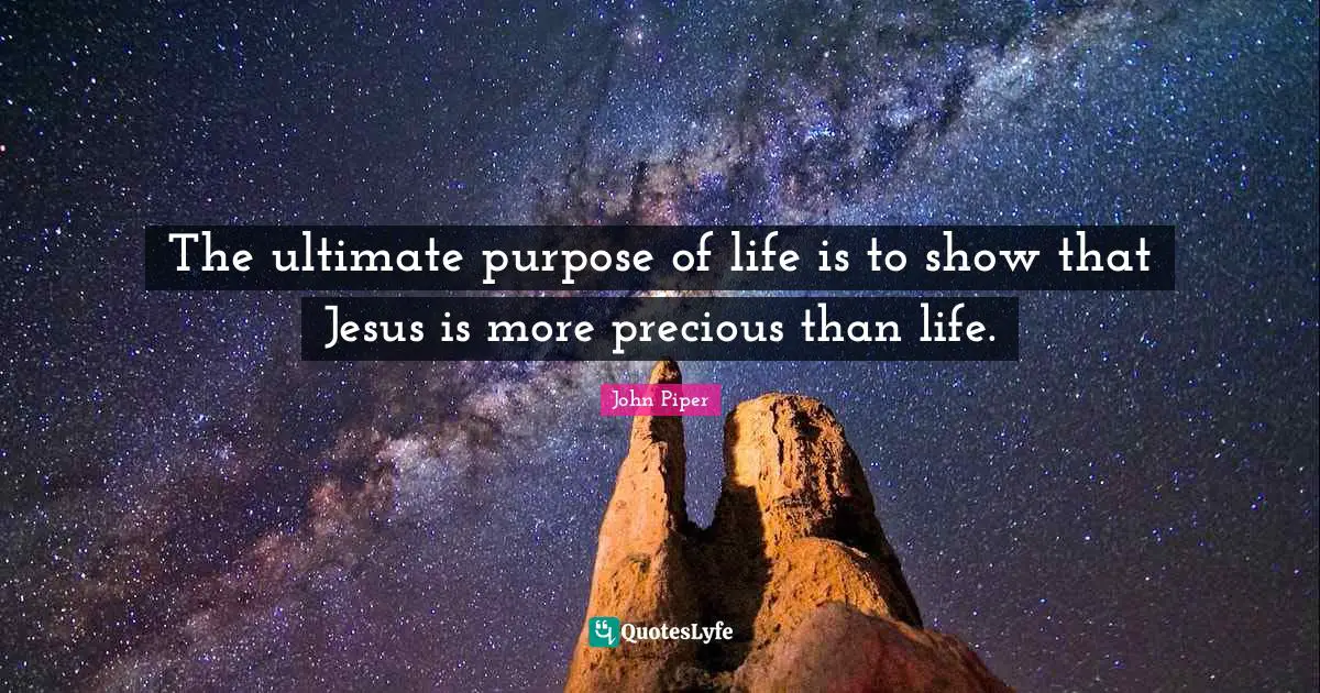 The ultimate purpose of life is to show that Jesus is more precious than life.