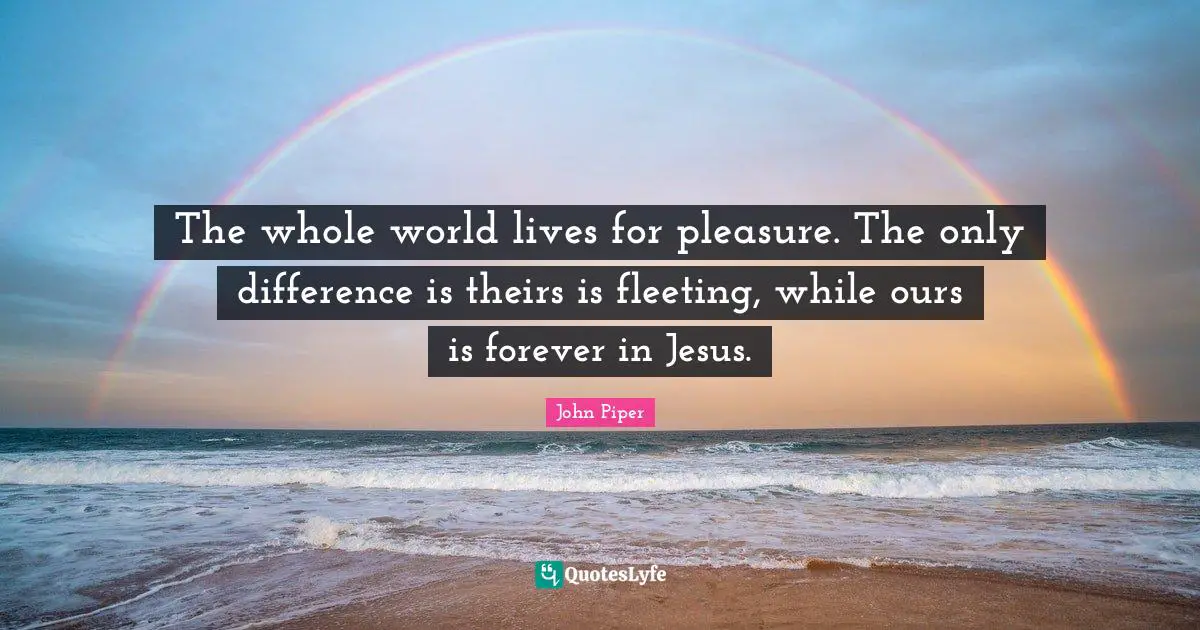 The whole world lives for pleasure. The only difference is theirs is fleeting, while ours is forever in Jesus.