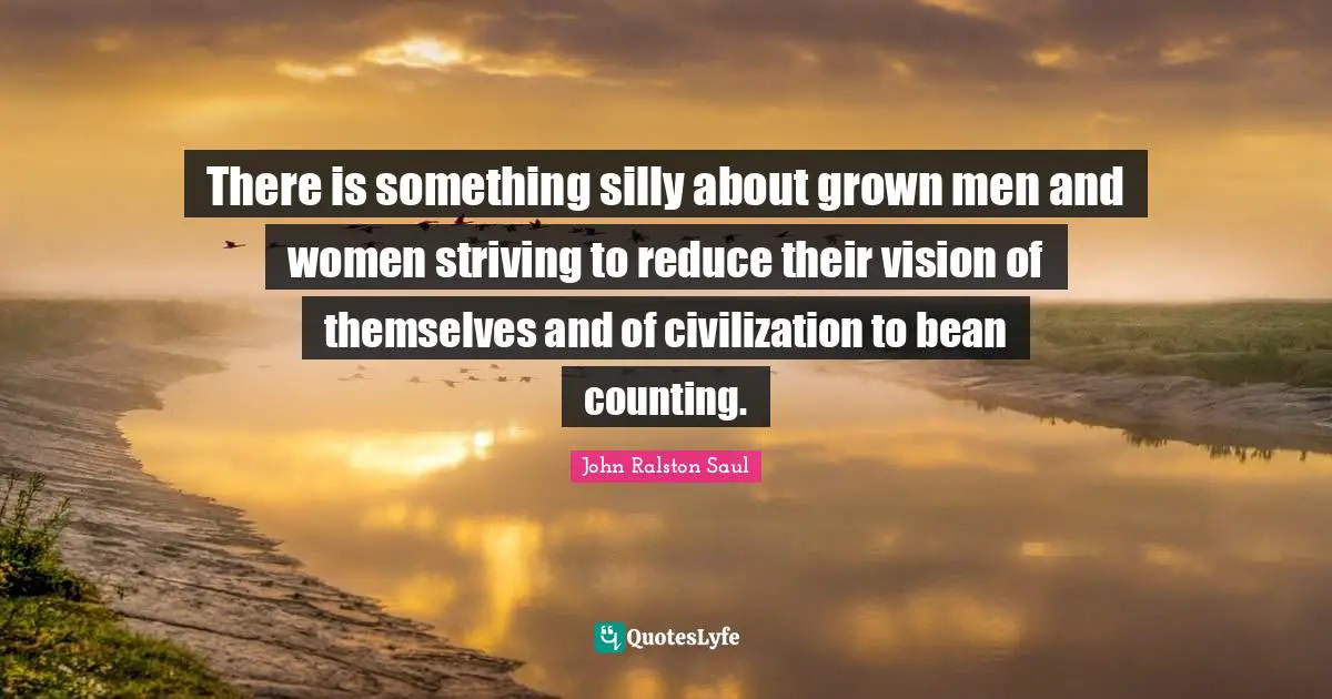 There is something silly about grown men and women striving to reduce their vision of themselves and of civilization to bean counting.