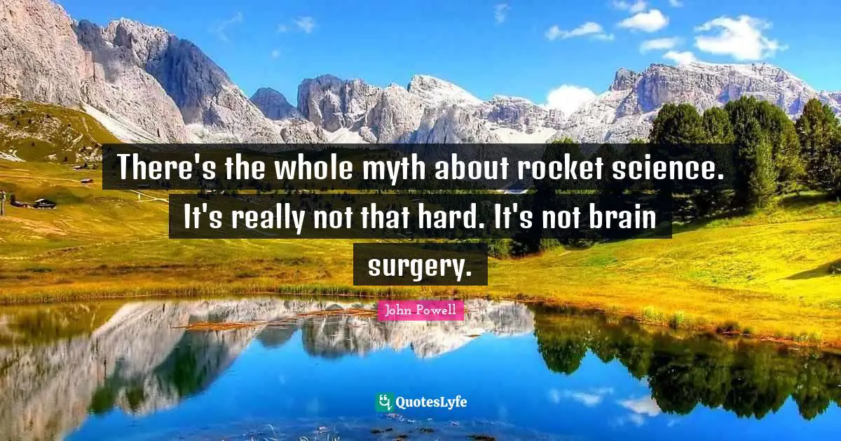 There's the whole myth about rocket science. It's really not that hard. It's not brain surgery.