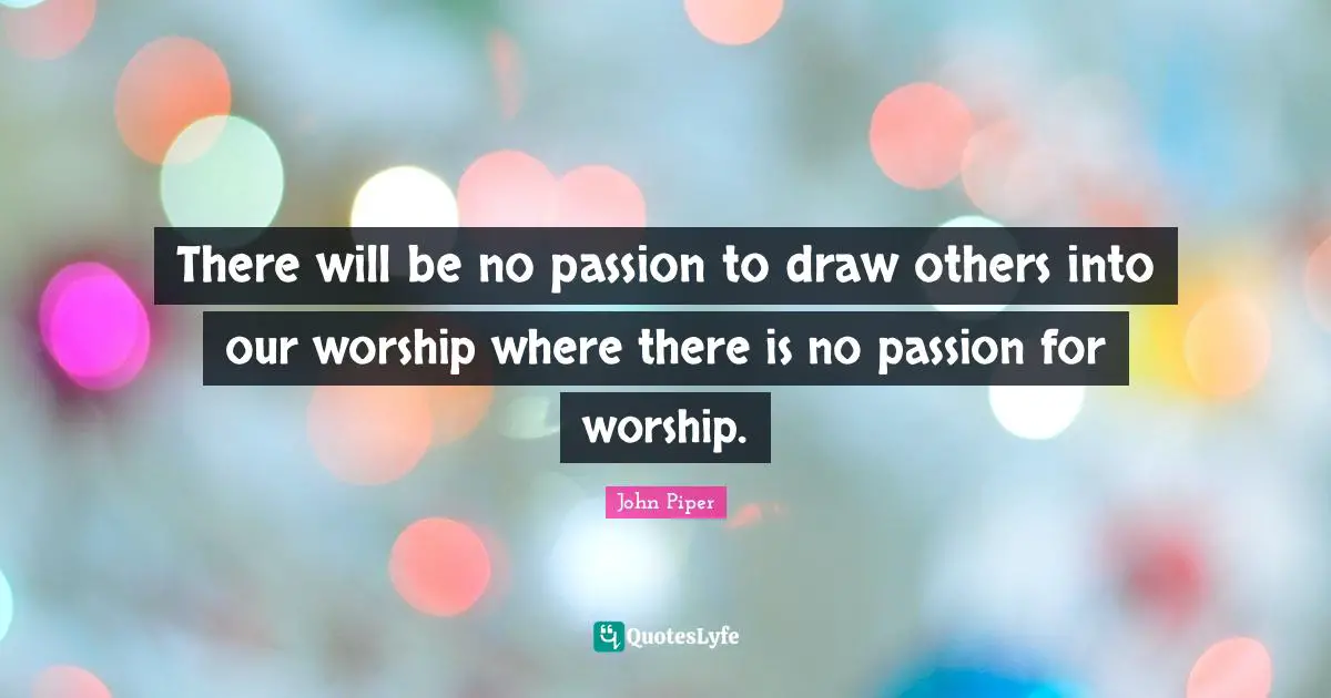 There will be no passion to draw others into our worship where there is no passion for worship.
