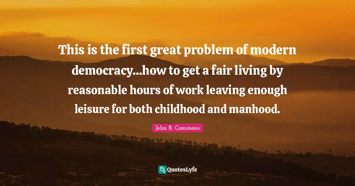 This is the first great problem of modern democracy...how to get a fair living by reasonable hours of work leaving enough leisure for both childhood and manhood.