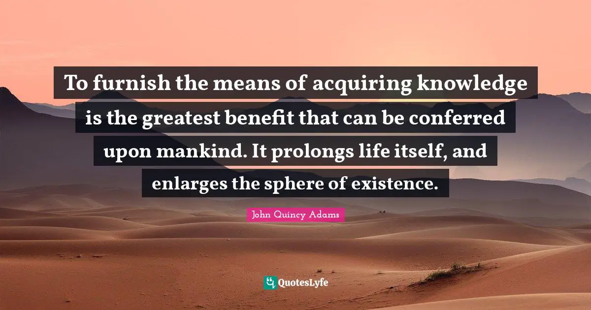Acquiring Knowledge Quotes: "To furnish the means of acquiring knowledge is the greatest benefit that can be conferred upon mankind. It prolongs life itself, and enlarges the sphere of existence."