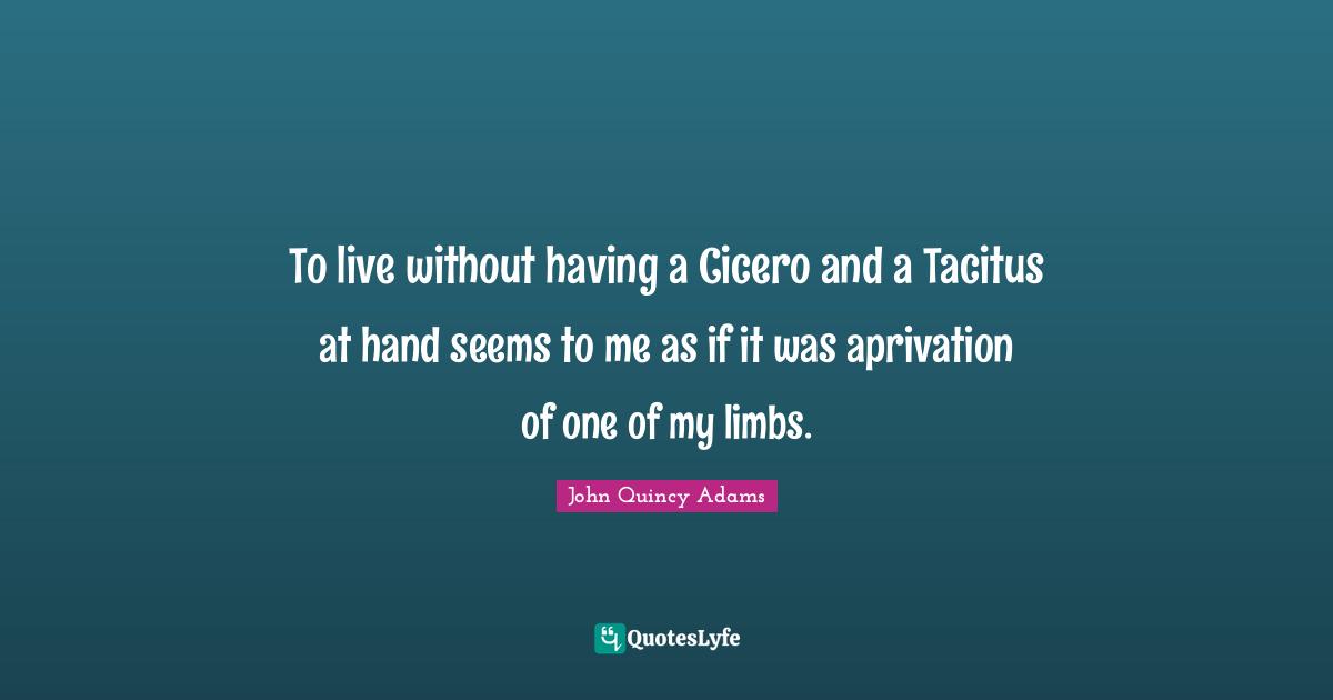 To live without having a Cicero and a Tacitus at hand seems to me as if it was aprivation of one of my limbs.