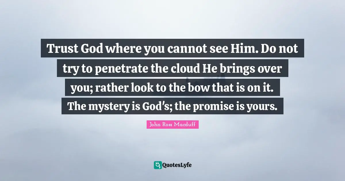 Trust God where you cannot see Him. Do not try to penetrate the cloud He brings over you; rather look to the bow that is on it. The mystery is God's; the promise is yours.