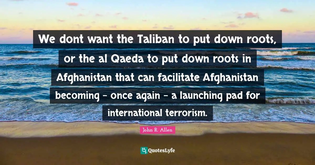 Al Qaeda Quotes: "We dont want the Taliban to put down roots, or the al Qaeda to put down roots in Afghanistan that can facilitate Afghanistan becoming - once again - a launching pad for international terrorism."