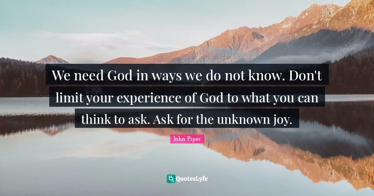 We need God in ways we do not know. Don't limit your experience of God to what you can think to ask. Ask for the unknown joy.