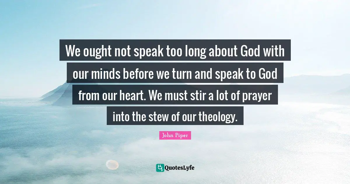 We ought not speak too long about God with our minds before we turn and speak to God from our heart. We must stir a lot of prayer into the stew of our theology.