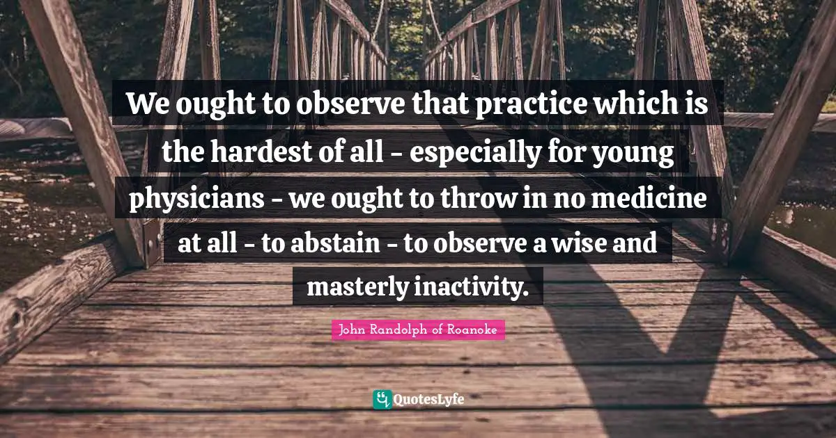 We ought to observe that practice which is the hardest of all - especially for young physicians - we ought to throw in no medicine at all - to abstain - to observe a wise and masterly inactivity.