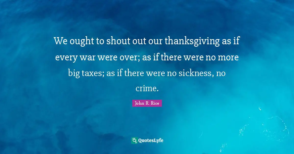 John R. Rice Quotes: "We ought to shout out our thanksgiving as if every war were over; as if there were no more big taxes; as if there were no sickness, no crime."