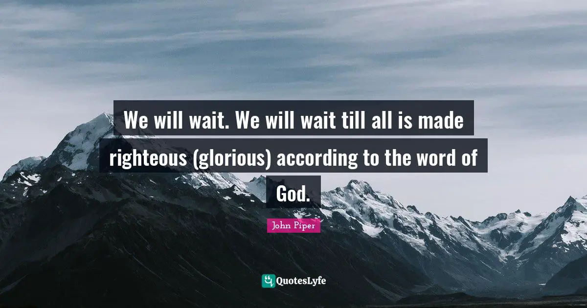 We will wait. We will wait till all is made righteous (glorious) according to the word of God.