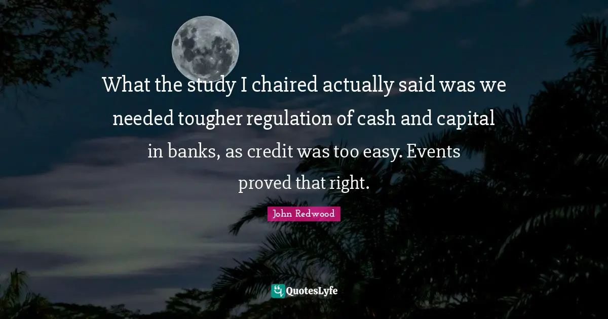 What the study I chaired actually said was we needed tougher regulation of cash and capital in banks, as credit was too easy. Events proved that right.