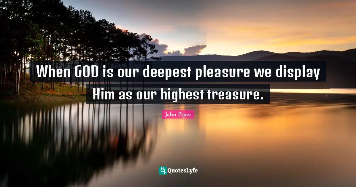 When GOD is our deepest pleasure we display Him as our highest treasure.