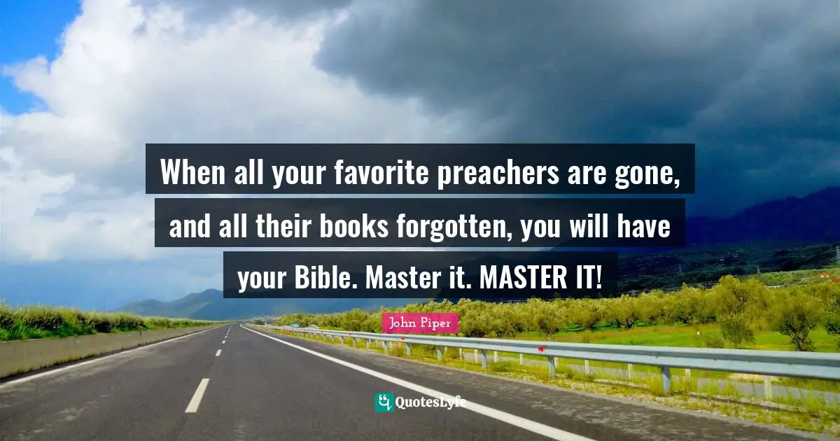 When all your favorite preachers are gone, and all their books forgotten, you will have your Bible. Master it. MASTER IT!