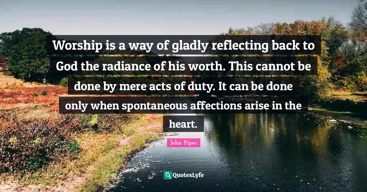 Worship is a way of gladly reflecting back to God the radiance of his worth. This cannot be done by mere acts of duty. It can be done only when spontaneous affections arise in the heart.