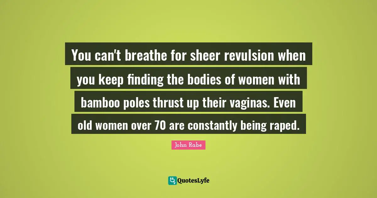 You can't breathe for sheer revulsion when you keep finding the bodies of women with bamboo poles thrust up their vaginas. Even old women over 70 are constantly being raped.