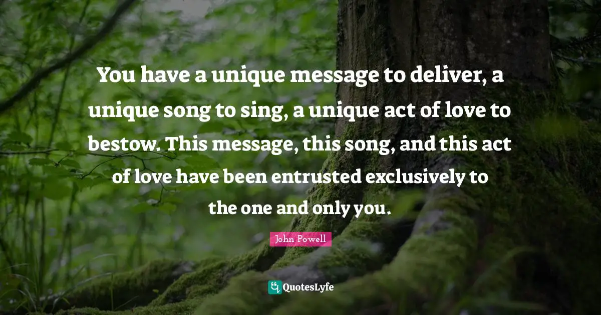 You have a unique message to deliver, a unique song to sing, a unique act of love to bestow. This message, this song, and this act of love have been entrusted exclusively to the one and only you.