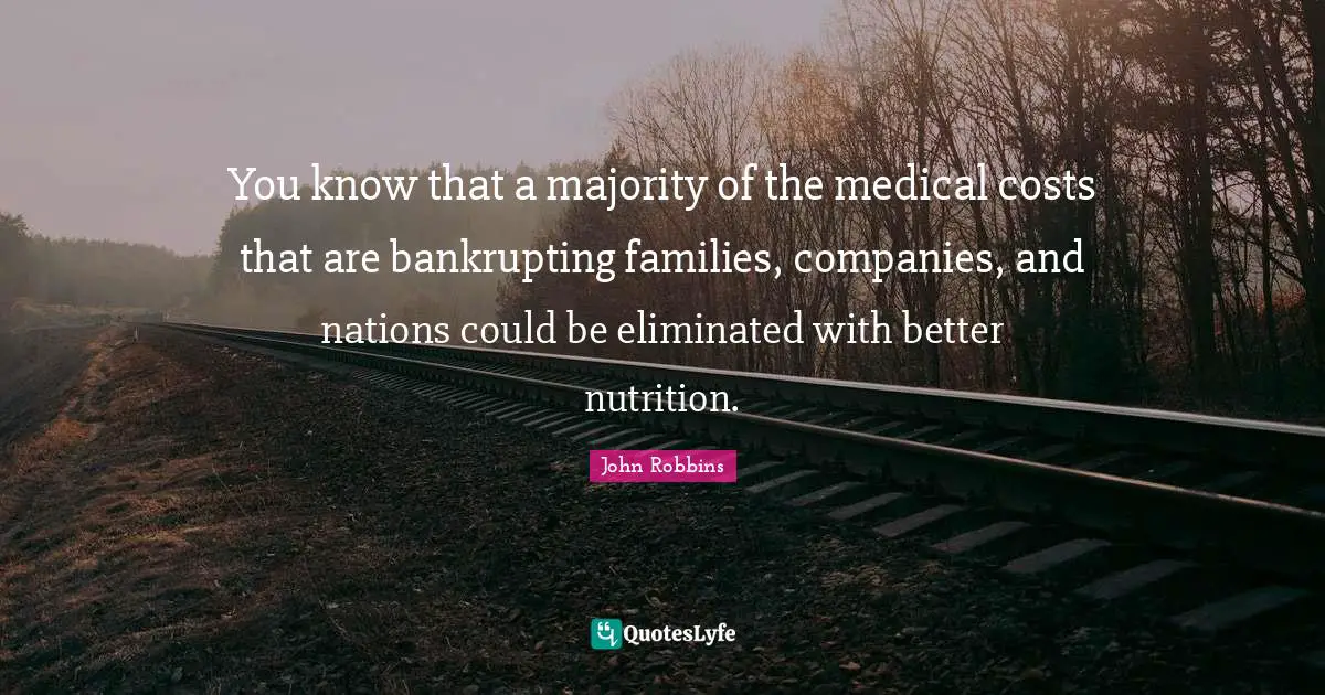 You know that a majority of the medical costs that are bankrupting families, companies, and nations could be eliminated with better nutrition.