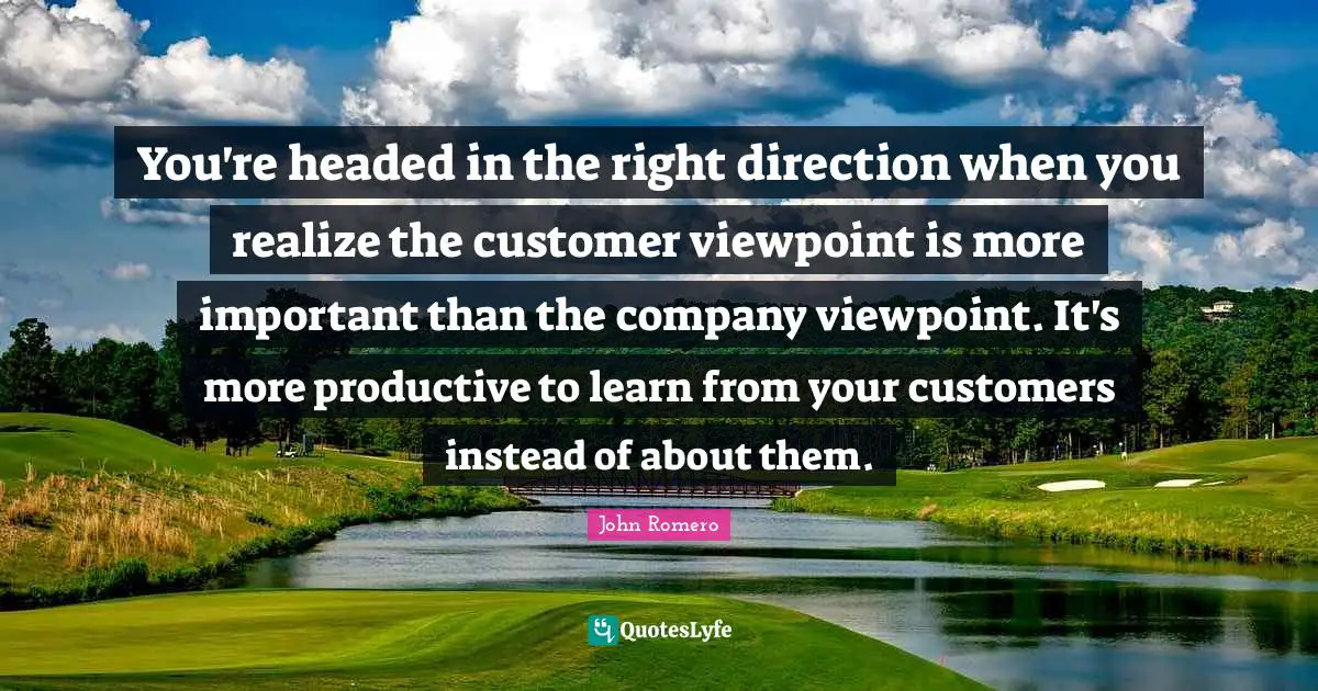 You're headed in the right direction when you realize the customer viewpoint is more important than the company viewpoint. It's more productive to learn from your customers instead of about them.