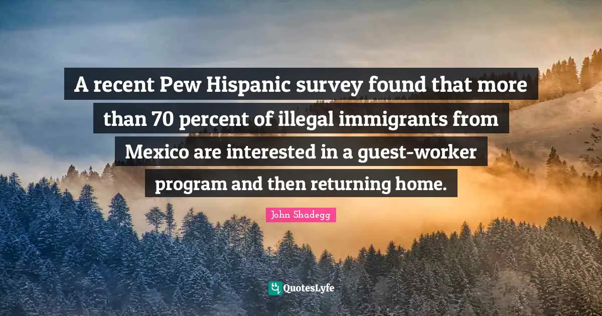 Guests Quotes: "A recent Pew Hispanic survey found that more than 70 percent of illegal immigrants from Mexico are interested in a guest-worker program and then returning home."