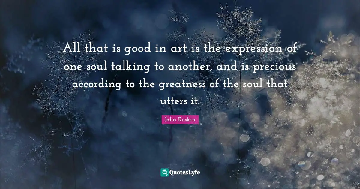 All that is good in art is the expression of one soul talking to another, and is precious according to the greatness of the soul that utters it.