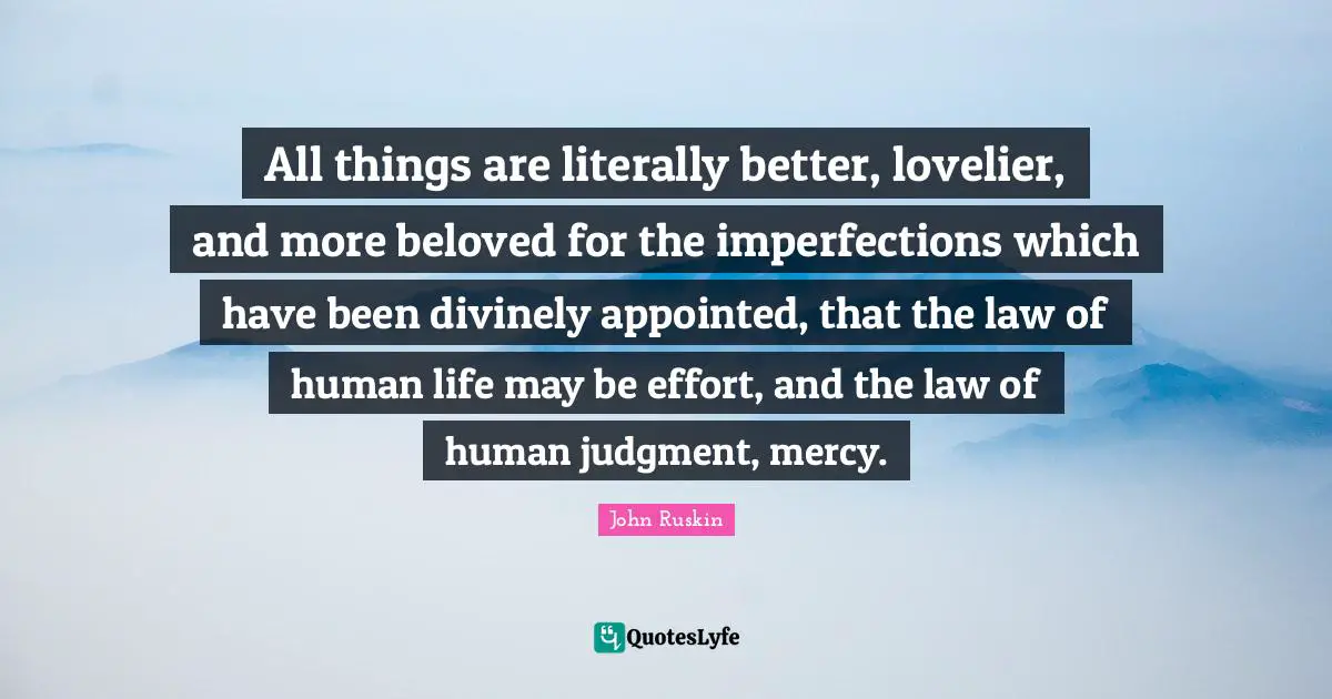 All things are literally better, lovelier, and more beloved for the imperfections which have been divinely appointed, that the law of human life may be effort, and the law of human judgment, mercy.
