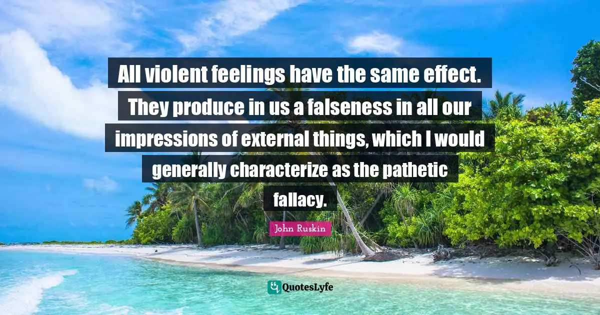 All violent feelings have the same effect. They produce in us a falseness in all our impressions of external things, which I would generally characterize as the pathetic fallacy.