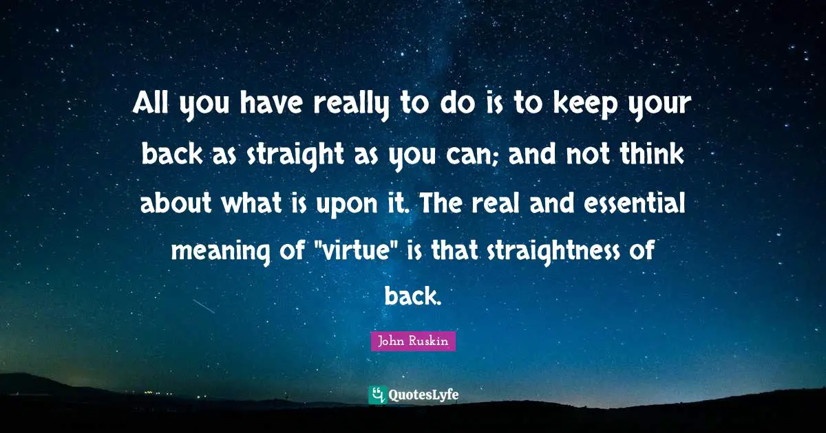 All you have really to do is to keep your back as straight as you can; and not think about what is upon it. The real and essential meaning of "virtue" is that straightness of back.