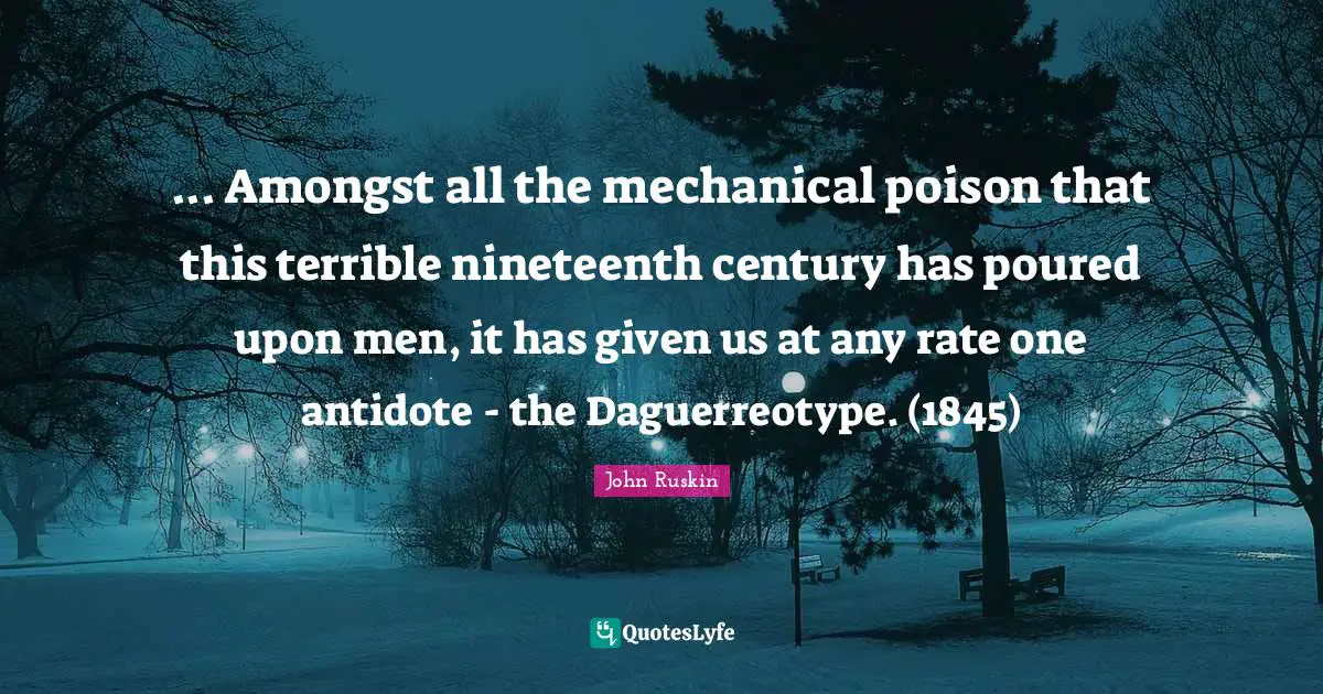 ... Amongst all the mechanical poison that this terrible nineteenth century has poured upon men, it has given us at any rate one antidote - the Daguerreotype. (1845)