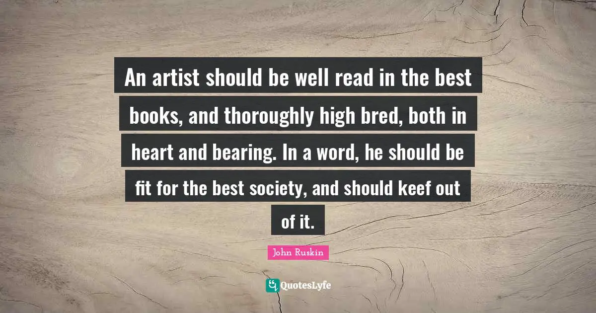 An artist should be well read in the best books, and thoroughly high bred, both in heart and bearing. In a word, he should be fit for the best society, and should keef out of it.