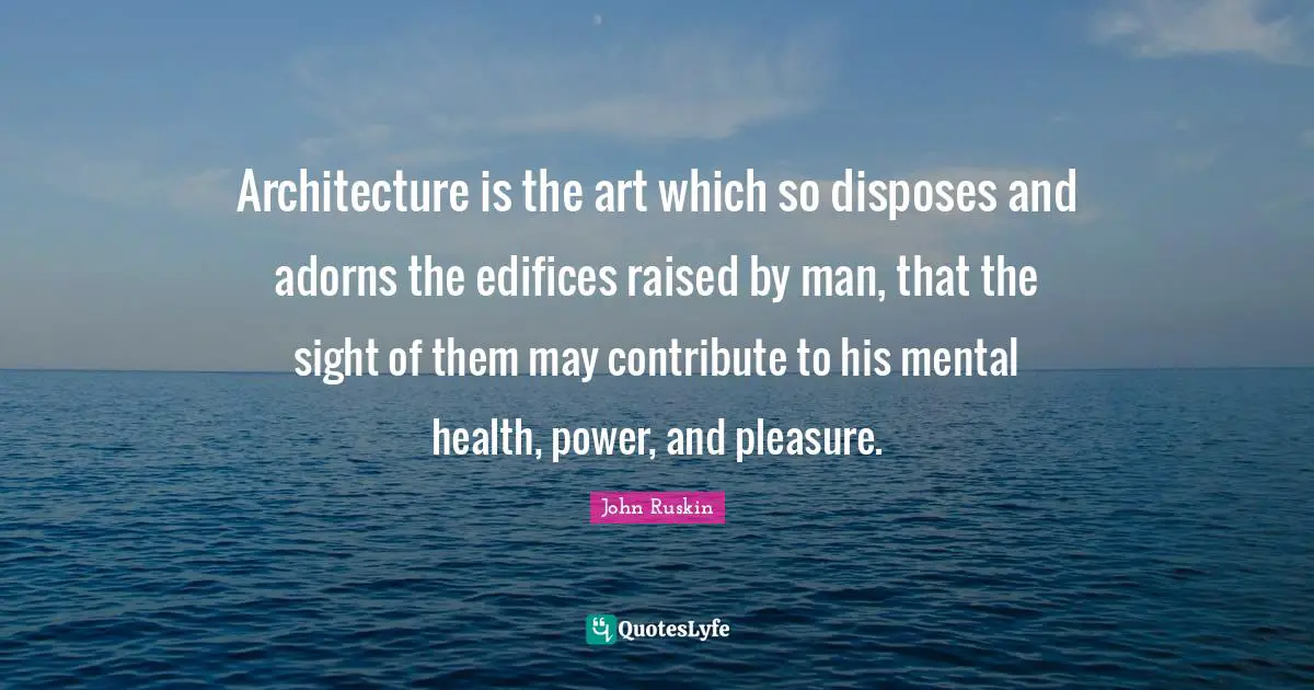 Architecture is the art which so disposes and adorns the edifices raised by man, that the sight of them may contribute to his mental health, power, and pleasure.