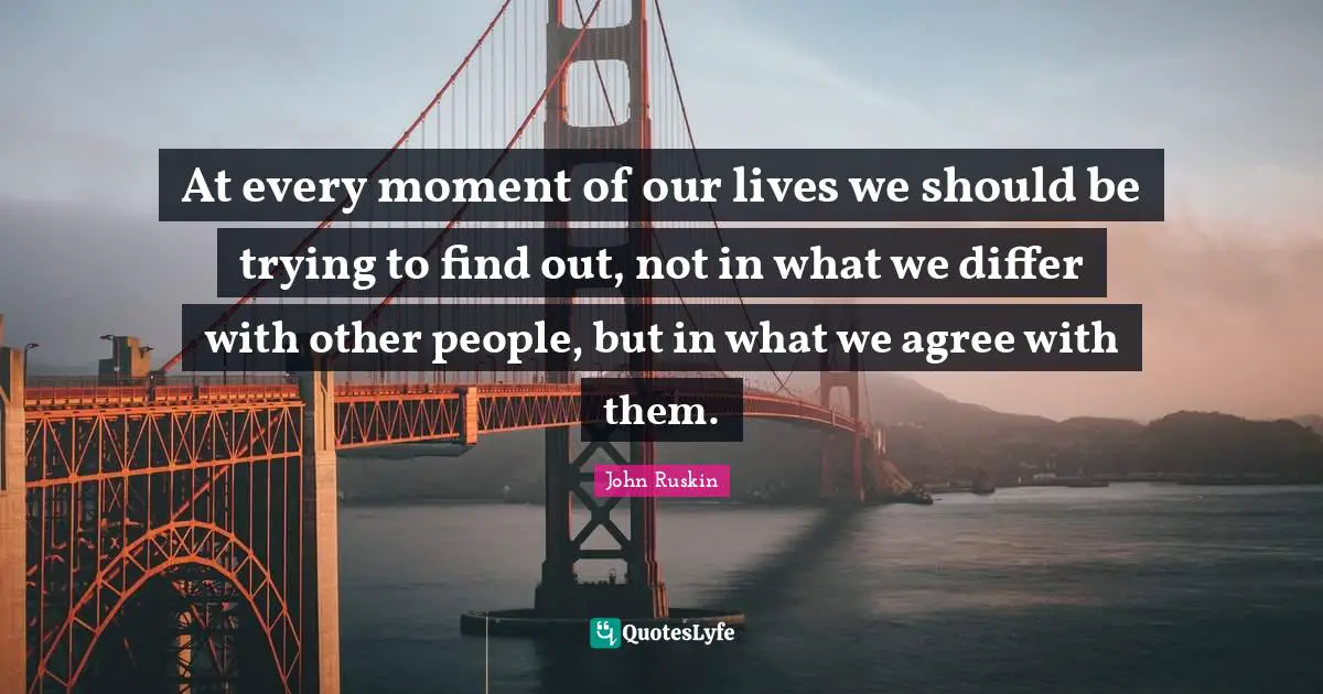 At every moment of our lives we should be trying to find out, not in what we differ with other people, but in what we agree with them.