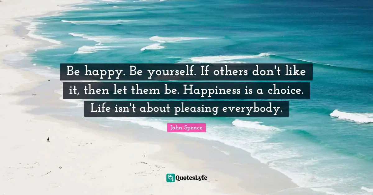 Life Changing Quotes: "Be happy. Be yourself. If others don't like it, then let them be. Happiness is a choice. Life isn't about pleasing everybody."