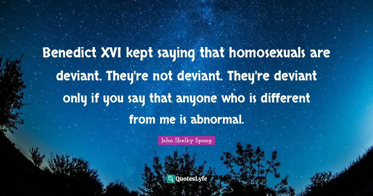 Benedict XVI kept saying that homosexuals are deviant. They're not deviant. They're deviant only if you say that anyone who is different from me is abnormal.
