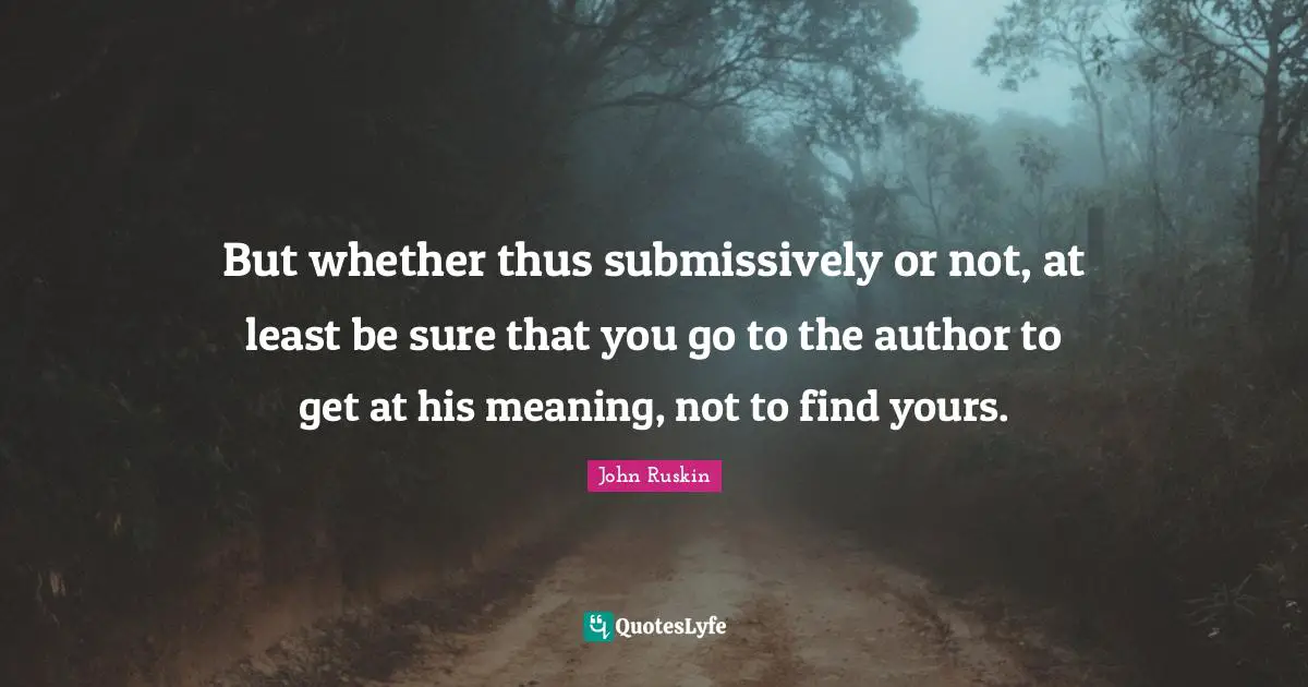 But whether thus submissively or not, at least be sure that you go to the author to get at his meaning, not to find yours.