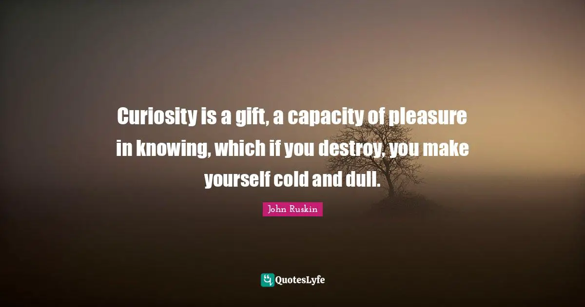 Curiosity is a gift, a capacity of pleasure in knowing, which if you destroy, you make yourself cold and dull.