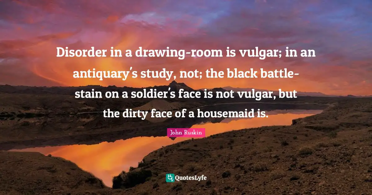 Disorder in a drawing-room is vulgar; in an antiquary's study, not; the black battle-stain on a soldier's face is not vulgar, but the dirty face of a housemaid is.