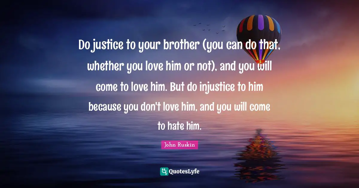 Do justice to your brother (you can do that, whether you love him or not), and you will come to love him. But do injustice to him because you don't love him, and you will come to hate him.