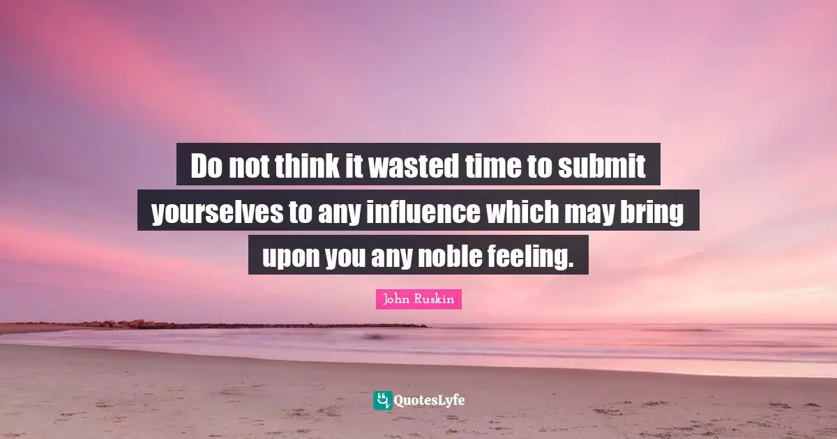 Do not think it wasted time to submit yourselves to any influence which may bring upon you any noble feeling.