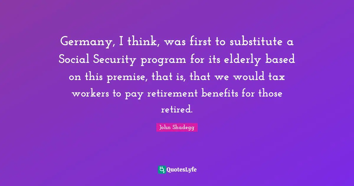 Germany, I think, was first to substitute a Social Security program for its elderly based on this premise, that is, that we would tax workers to pay retirement benefits for those retired.