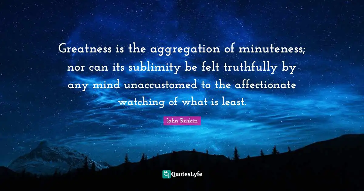 Affectionate Quotes: "Greatness is the aggregation of minuteness; nor can its sublimity be felt truthfully by any mind unaccustomed to the affectionate watching of what is least."