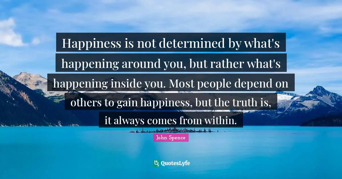 Life Changing Quotes: "Happiness is not determined by what's happening around you, but rather what's happening inside you. Most people depend on others to gain happiness, but the truth is, it always comes from within."