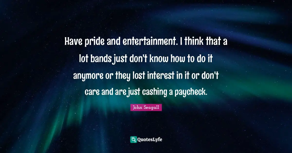 Have pride and entertainment. I think that a lot bands just don't know how to do it anymore or they lost interest in it or don't care and are just cashing a paycheck.