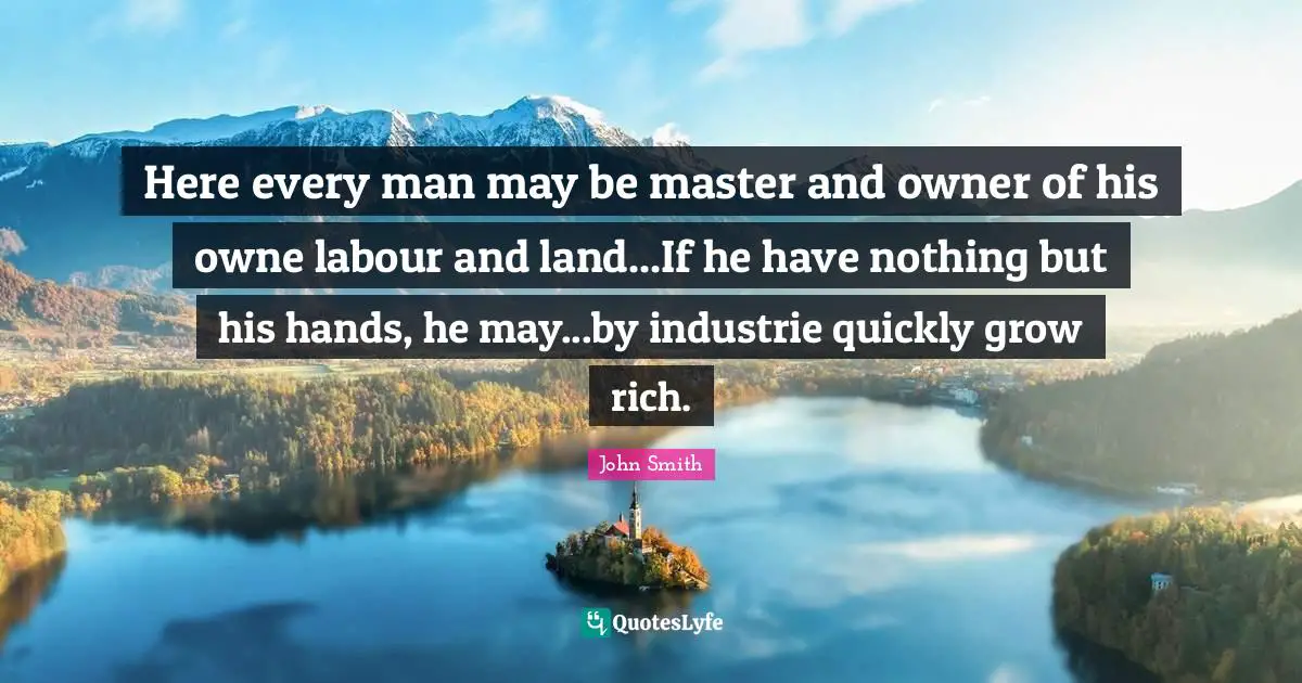 John Smith Quotes: Here every man may be master and owner of his owne labour and land...If he have nothing but his hands, he may...by industrie quickly grow rich.