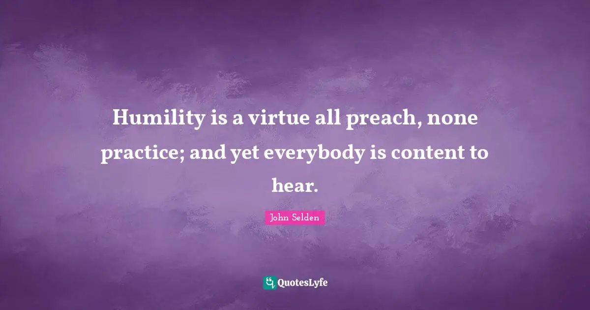 Humility is a virtue all preach, none practice; and yet everybody is content to hear.